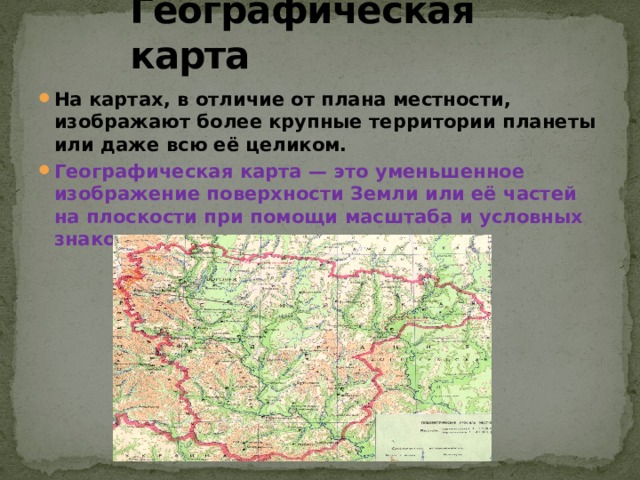 Географическая карта На картах, в отличие от плана местности, изображают более крупные территории планеты или даже всю её целиком. Географическая карта — это уменьшенное изображение поверхности Земли или её частей на плоскости при помощи масштаба и условных знаков. 