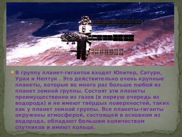 В группу планет-гигантов входят Юпитер, Сатурн, Уран и Нептун . Это действительно очень крупные планеты, которые во много раз больше любой из планет земной группы. Состоят эти планеты преимущественно из газов (в первую очередь из водорода) и не имеют твёрдых поверхностей, таких как у планет земной группы. Все планеты-гиганты окружены атмосферой, состоящей в основном из водорода, обладают большим количеством спутников и имеют кольца. 