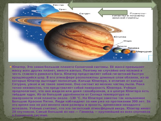 Юпитер. Это самая большая планета Солнечной системы. Её масса превышает массу всех других планет, вместе взятых. Поэтому не случайно она названа в честь главного римского бога. Юпитер представляет собой гигантский быстро вращающийся шар. В его атмосфере расположены длинные слои облаков, из-за которых Юпитер выглядит полосатым. Кольцо Юпитера, в отличие от кольца Сатурна, узкое и не такое заметное. Оно состоит из мелких частиц пыли. Пока точно неизвестно, что представляет собой поверхность Юпитера. Учёные предполагают, что она жидкая или даже газообразная, а в центре Юпитера есть твёрдое ядро. Из-за большой удалённости от Солнца температура на поверхности этой планеты около –130 °С. На Юпитере заметно так называемое Большое Красное Пятно. Люди наблюдают за ним уже на протяжении 300 лет. За это время оно не раз меняло свои размеры и яркость, временами ненадолго исчезало. Учёные считают, что это гигантский атмосферный вихрь. Юпитер имеет 28 спутников. Самый большой из них — Ганимед — крупнейший из всех спутников в Солнечной системе. 