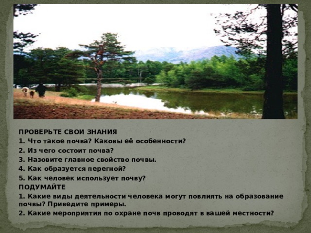 ПРОВЕРЬТЕ СВОИ ЗНАНИЯ 1. Что такое почва? Каковы её особенности? 2. Из чего состоит почва? 3. Назовите главное свойство почвы. 4. Как образуется перегной? 5. Как человек использует почву? ПОДУМАЙТЕ 1. Какие виды деятельности человека могут повлиять на образование почвы? Приведите примеры. 2. Какие мероприятия по охране почв проводят в вашей местности? 