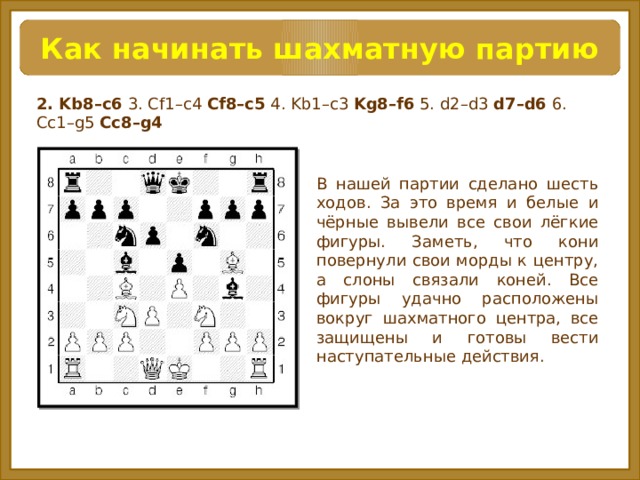 Как начинать шахматную партию 2. Kb8–c6 3. Cf1–c4 Cf8–c5 4. Kb1–c3 Kg8–f6 5. d2–d3 d7–d6 6. Cc1–g5 Cc8–g4 В нашей партии сделано шесть ходов. За это время и белые и чёрные вывели все свои лёгкие фигуры. Заметь, что кони повернули свои морды к центру, а слоны связали коней. Все фигуры удачно расположены вокруг шахматного центра, все защищены и готовы вести наступательные действия.