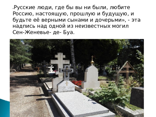 « Русские люди, где бы вы ни были, любите Россию, настоящую, прошлую и будущую, и будьте её верными сынами и дочерьми » , - эта надпись над одной из неизвестных могил Сен-Женевье- де- Буа. 
