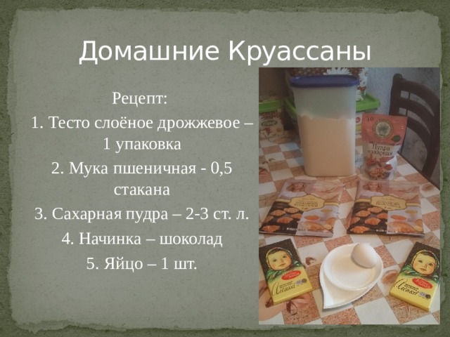 Домашние Круассаны Рецепт: 1. Тесто слоёное дрожжевое – 1 упаковка 2. Мука пшеничная - 0,5 стакана 3. Сахарная пудра – 2-3 ст. л. 4. Начинка – шоколад 5. Яйцо – 1 шт. 