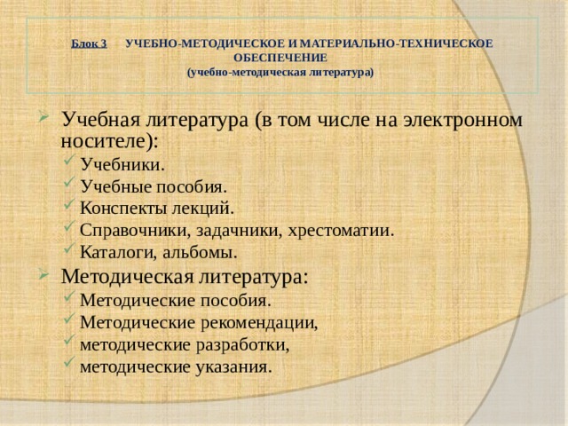  Блок 3 УЧЕБНО-МЕТОДИЧЕСКОЕ И МАТЕРИАЛЬНО-ТЕХНИЧЕСКОЕ ОБЕСПЕЧЕНИЕ  (учебно-методическая литература)   Учебная литература (в том числе на электронном носителе): Учебники. Учебные пособия. Конспекты лекций. Справочники, задачники, хрестоматии. Каталоги, альбомы. Учебники. Учебные пособия. Конспекты лекций. Справочники, задачники, хрестоматии. Каталоги, альбомы. Методическая литература: Методические пособия. Методические рекомендации, методические разработки, методические указания. Методические пособия. Методические рекомендации, методические разработки, методические указания. 