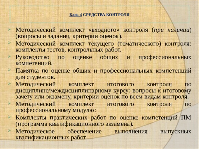  Блок 4 СРЕДСТВА КОНТРОЛЯ   Методический комплект «входного» контроля ( при наличии ) (вопросы и задания, критерии оценок). Методический комплект текущего (тематического) контроля: комплекты тестов, контрольных работ. Руководство по оценке общих и профессиональных компетенций. Памятка по оценке общих и профессиональных компетенций для студентов. Методический комплект итогового контроля по дисциплине/междисциплинарному курсу: вопросы к итоговому зачету или экзамену, критерии оценок по всем видам контроля. Методический комплект итогового контроля по профессиональному модулю: Комплекты практических работ по оценке компетенций ПМ (программа квалификационного экзамена). Методическое обеспечение выполнения выпускных квалификационных работ 