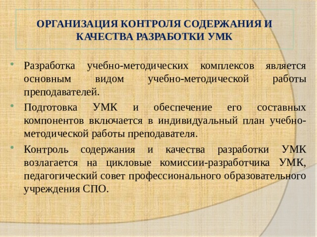 ОРГАНИЗАЦИЯ КОНТРОЛЯ СОДЕРЖАНИЯ И КАЧЕСТВА РАЗРАБОТКИ УМК Разработка учебно-методических комплексов является основным видом учебно-методической работы преподавателей. Подготовка УМК и обеспечение его составных компонентов включается в индивидуальный план учебно-методической работы преподавателя. Контроль содержания и качества разработки УМК возлагается на цикловые комиссии-разработчика УМК, педагогический совет профессионального образовательного учреждения СПО. 