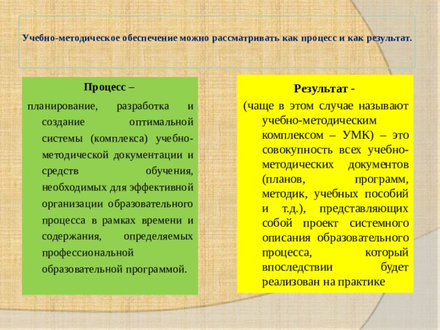  Учебно-методическое обеспечение можно рассматривать как процесс и как результат.   Результат - (чаще в этом случае называют учебно-методическим комплексом – УМК) – это совокупность всех учебно-методических документов (планов, программ, методик, учебных пособий и т.д.), представляющих собой проект системного описания образовательного процесса, который впоследствии будет реализован на практике Процесс – планирование, разработка и создание оптимальной системы (комплекса) учебно-методической документации и средств обучения, необходимых для эффективной организации образовательного процесса в рамках времени и содержания, определяемых профессиональной образовательной программой. 