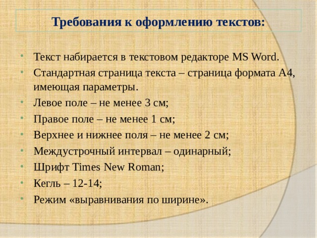 Требования к оформлению текстов: Текст набирается в текстовом редакторе MS Word. Стандартная страница текста – страница формата А4, имеющая параметры. Левое поле – не менее 3 см; Правое поле – не менее 1 см; Верхнее и нижнее поля – не менее 2 см; Междустрочный интервал – одинарный; Шрифт Times New Roman; Кегль – 12-14; Режим «выравнивания по ширине». 