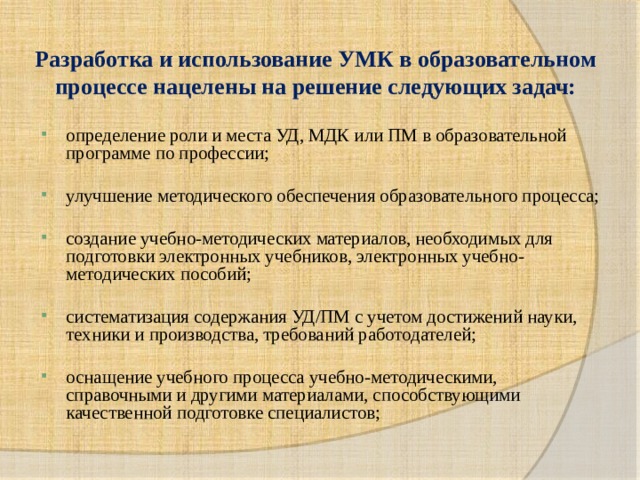 Разработка и использование УМК в образовательном процессе нацелены на решение следующих задач: определение роли и места УД, МДК или ПМ в образовательной программе по профессии; улучшение методического обеспечения образовательного процесса; создание учебно-методических материалов, необходимых для подготовки электронных учебников, электронных учебно-методических пособий; систематизация содержания УД/ПМ с учетом достижений науки, техники и производства, требований работодателей; оснащение учебного процесса учебно-методическими, справочными и другими материалами, способствующими качественной подготовке специалистов; 