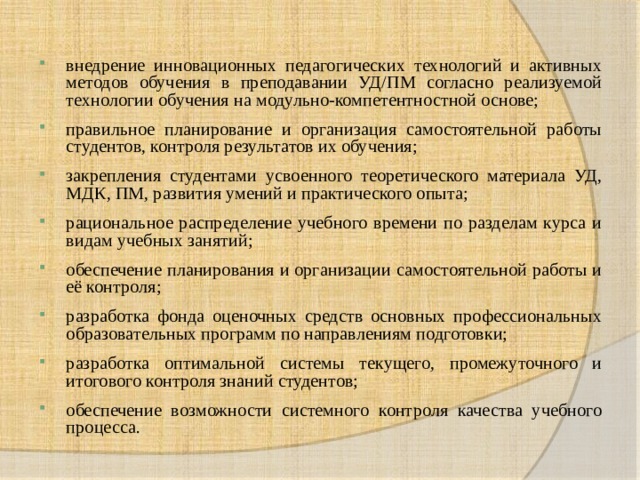 внедрение инновационных педагогических технологий и активных методов обучения в преподавании УД/ПМ согласно реализуемой технологии обучения на модульно-компетентностной основе; правильное планирование и организация самостоятельной работы студентов, контроля результатов их обучения; закрепления студентами усвоенного теоретического материала УД, МДК, ПМ, развития умений и практического опыта; рациональное распределение учебного времени по разделам курса и видам учебных занятий; обеспечение планирования и организации самостоятельной работы и её контроля; разработка фонда оценочных средств основных профессиональных образовательных программ по направлениям подготовки; разработка оптимальной системы текущего, промежуточного и итогового контроля знаний студентов; обеспечение возможности системного контроля качества учебного процесса. 