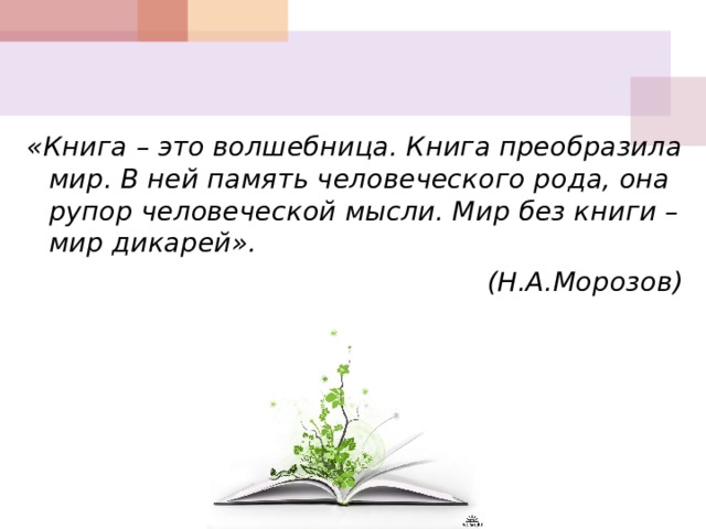    «Книга – это волшебница. Книга преобразила мир. В ней память человеческого рода, она рупор человеческой мысли. Мир без книги – мир дикарей». (Н.А.Морозов)   