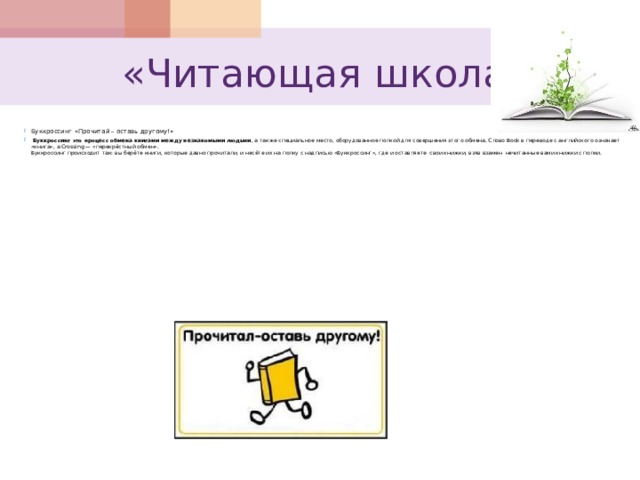  «Читающая школа» Буккроссинг  «Прочитай – оставь другому!»  Буккроссинг это процесс обмена книгами между незнакомыми людьми , а также специальное место, оборудованное полкой для совершения этого обмена. Слово Book в переводе с английского означает «книга», а Crossing — «перекрёстный обмен».  Буккроссинг происходит так: вы берёте книги, которые давно прочитали, и несёте их на полку с надписью «Буккроссинг», где и оставляете свои книжки, взяв взамен нечитанные вами книжки с полки.   