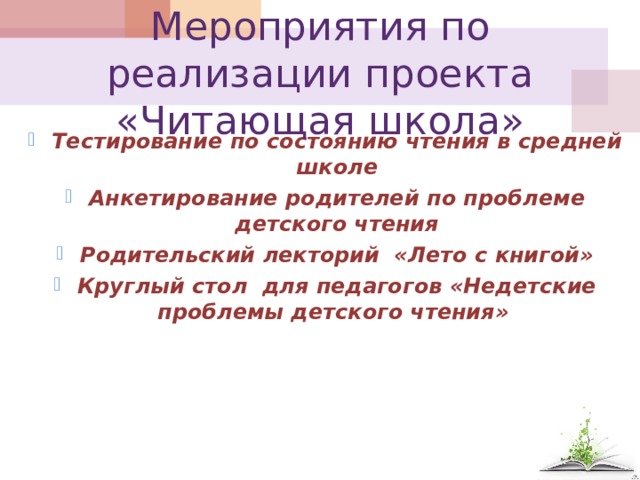 Мероприятия по реализации проекта «Читающая школа» Тестирование по состоянию чтения в средней школе Анкетирование родителей по проблеме детского чтения Родительский лекторий «Лето с книгой» Круглый стол для педагогов «Недетские проблемы детского чтения»        