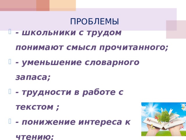 ПРОБЛЕМЫ - школьники с трудом понимают смысл прочитанного; - уменьшение словарного запаса; - трудности в работе с текстом ; - понижение интереса к чтению; - понижение учебной мотивации.  