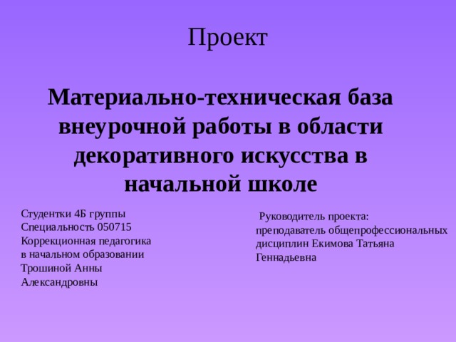 Проект Материально-техническая база внеурочной работы в области декоративного искусства в начальной школе           Руководитель проекта: преподаватель общепрофессиональных дисциплин Екимова Татьяна Геннадьевна   Студентки 4Б группы Специальность 050715 Коррекционная педагогика в начальном образовании Трошиной Анны Александровны 