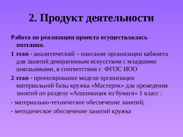 2. Продукт деятельности Работа по реализации проекта осуществлялась поэтапно. 1 этап - аналитический – описание организации кабинета для занятий декоративным искусством с младшими школьниками, в соответствии с ФГОС НОО 2 этап - проектирование модели организации материальной базы кружка «Мастерок» для проведения занятий по разделу «Аппликация из бумаги» 1 класс : - материально-техническое обеспечение занятий; - методическое обеспечение занятий кружка 