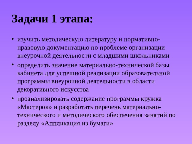 Задачи 1 этапа: изучить методическую литературу и нормативно-правовую документацию по проблеме организации внеурочной деятельности с младшими школьниками определить значение материально-технической базы кабинета для успешной реализации образовательной программы внеурочной деятельности в области декоративного искусства проанализировать содержание программы кружка «Мастерок» и разработать перечень материально-технического и методического обеспечения занятий по разделу «Аппликация из бумаги» 