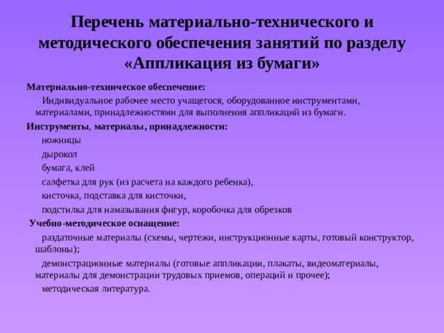 Перечень материально-технического и методического обеспечения занятий по разделу «Аппликация из бумаги» Материально-техническое обеспечение:   Индивидуальное рабочее место учащегося, оборудованное инструментами, материалами, принадлежностями для выполнения аппликаций из бумаги. Инструменты , материалы, принадлежности:  ножницы  дырокол  бумага, клей  салфетка для рук (из расчета на каждого ребенка),  кисточка, подставка для кисточки,  подстилка для намазывания фигур, коробочка для обрезков  Учебно-методическое оснащение:   раздаточные материалы (схемы, чертежи, инструкционные карты, готовый конструктор, шаблоны);  демонстрационные материалы (готовые аппликации, плакаты, видеоматериалы, материалы для демонстрации трудовых приемов, операций и прочее);  методическая литература. 