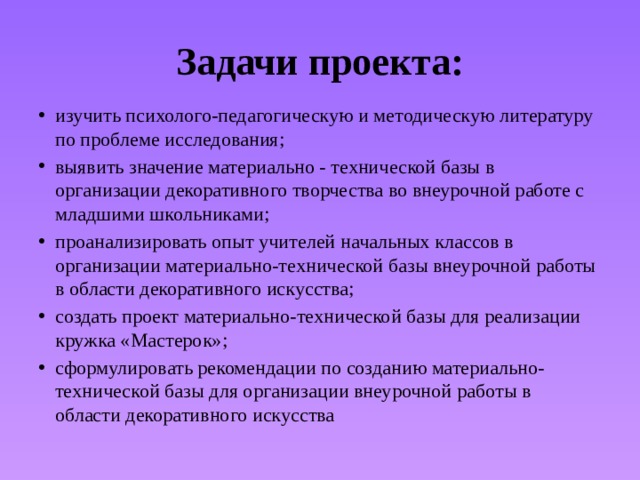 Задачи проекта: изучить психолого-педагогическую и методическую литературу по проблеме исследования; выявить значение материально - технической базы в организации декоративного творчества во внеурочной работе с младшими школьниками; проанализировать опыт учителей начальных классов в организации материально-технической базы внеурочной работы в области декоративного искусства; создать проект материально-технической базы для реализации кружка «Мастерок»; сформулировать рекомендации по созданию материально-технической базы для организации внеурочной работы в области декоративного искусства 