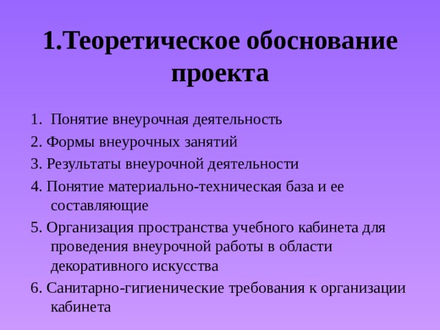 1.Теоретическое обоснование проекта Понятие внеурочная деятельность 2. Формы внеурочных занятий 3. Результаты внеурочной деятельности 4. Понятие материально-техническая база и ее составляющие 5. Организация пространства учебного кабинета для проведения внеурочной работы в области декоративного искусства 6. Санитарно-гигиенические требования к организации кабинета 