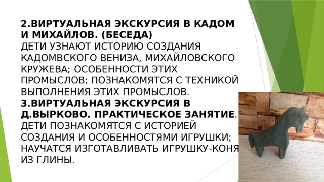 2.ВИРТУАЛЬНАЯ ЭКСКУРСИЯ В КАДОМ И МИХАЙЛОВ. (БЕСЕДА)  ДЕТИ УЗНАЮТ ИСТОРИЮ СОЗДАНИЯ КАДОМВСКОГО ВЕНИЗА, МИХАЙЛОВСКОГО КРУЖЕВА; ОСОБЕННОСТИ ЭТИХ ПРОМЫСЛОВ; ПОЗНАКОМЯТСЯ С ТЕХНИКОЙ ВЫПОЛНЕНИЯ ЭТИХ ПРОМЫСЛОВ.  3.ВИРТУАЛЬНАЯ ЭКСКУРСИЯ В Д.ВЫРКОВО. ПРАКТИЧЕСКОЕ ЗАНЯТИЕ .  ДЕТИ ПОЗНАКОМЯТСЯ С ИСТОРИЕЙ СОЗДАНИЯ И ОСОБЕННОСТЯМИ ИГРУШКИ; НАУЧАТСЯ ИЗГОТАВЛИВАТЬ ИГРУШКУ-КОНЯ ИЗ ГЛИНЫ. 