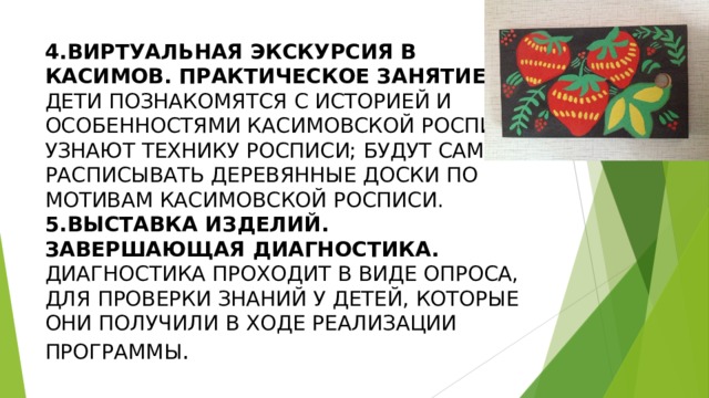 4.ВИРТУАЛЬНАЯ ЭКСКУРСИЯ В КАСИМОВ. ПРАКТИЧЕСКОЕ ЗАНЯТИЕ .  ДЕТИ ПОЗНАКОМЯТСЯ С ИСТОРИЕЙ И ОСОБЕННОСТЯМИ КАСИМОВСКОЙ РОСПИСИ; УЗНАЮТ ТЕХНИКУ РОСПИСИ; БУДУТ САМИ РАСПИСЫВАТЬ ДЕРЕВЯННЫЕ ДОСКИ ПО МОТИВАМ КАСИМОВСКОЙ РОСПИСИ.  5.ВЫСТАВКА ИЗДЕЛИЙ. ЗАВЕРШАЮЩАЯ ДИАГНОСТИКА.  ДИАГНОСТИКА ПРОХОДИТ В ВИДЕ ОПРОСА, ДЛЯ ПРОВЕРКИ ЗНАНИЙ У ДЕТЕЙ, КОТОРЫЕ ОНИ ПОЛУЧИЛИ В ХОДЕ РЕАЛИЗАЦИИ ПРОГРАММЫ . 