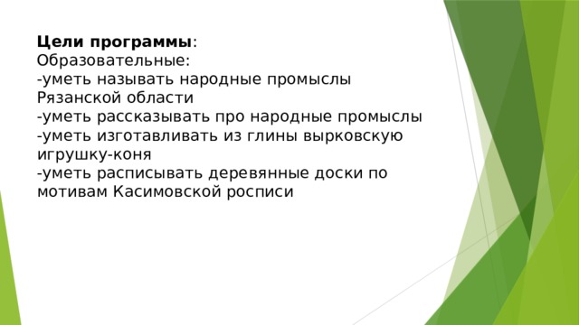 Цели программы :  Образовательные:  -уметь называть народные промыслы Рязанской области  -уметь рассказывать про народные промыслы  -уметь изготавливать из глины вырковскую игрушку-коня  -уметь расписывать деревянные доски по мотивам Касимовской росписи 