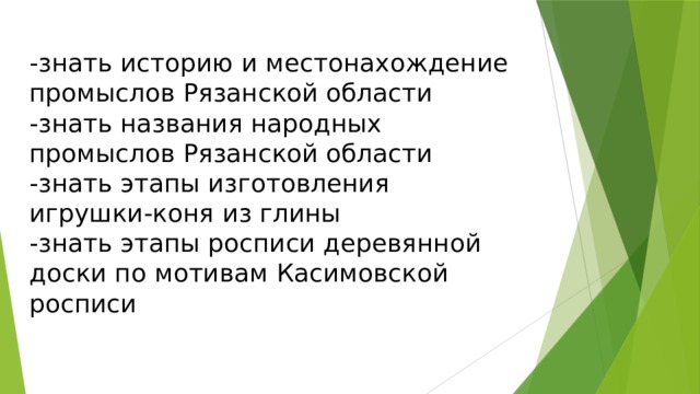 -знать историю и местонахождение промыслов Рязанской области  -знать названия народных промыслов Рязанской области  -знать этапы изготовления игрушки-коня из глины  -знать этапы росписи деревянной доски по мотивам Касимовской росписи 