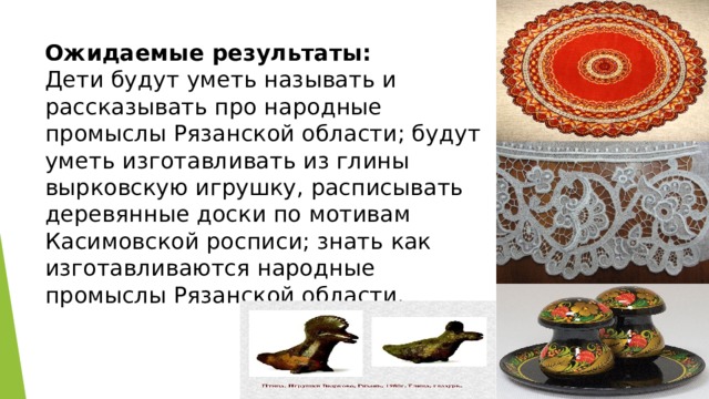 Ожидаемые результаты:  Дети будут уметь называть и рассказывать про народные промыслы Рязанской области; будут уметь изготавливать из глины вырковскую игрушку, расписывать деревянные доски по мотивам Касимовской росписи; знать как изготавливаются народные промыслы Рязанской области. 