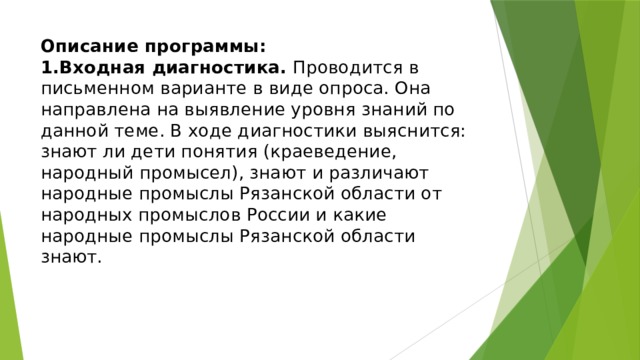 Описание программы:  1.Входная диагностика. Проводится в письменном варианте в виде опроса. Она направлена на выявление уровня знаний по данной теме. В ходе диагностики выяснится: знают ли дети понятия (краеведение, народный промысел), знают и различают народные промыслы Рязанской области от народных промыслов России и какие народные промыслы Рязанской области знают. 