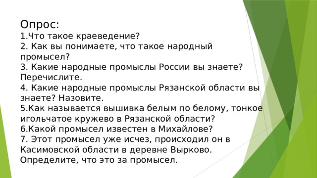 Опрос:  1.Что такое краеведение?  2. Как вы понимаете, что такое народный промысел?  3. Какие народные промыслы России вы знаете? Перечислите.  4. Какие народные промыслы Рязанской области вы знаете? Назовите.  5.Как называется вышивка белым по белому, тонкое игольчатое кружево в Рязанской области?  6.Какой промысел известен в Михайлове?  7. Этот промысел уже исчез, происходил он в Касимовской области в деревне Вырково. Определите, что это за промысел. 