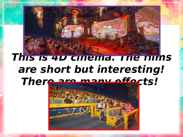 This is 4D cinema. The films are short but interesting! There are many effects! 