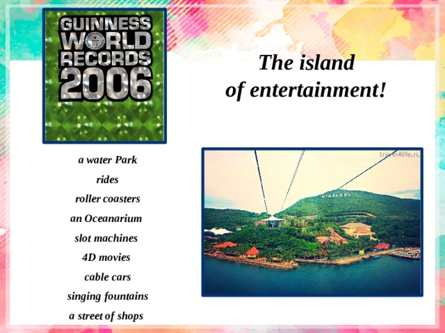 The island of entertainment! a water Park rides roller coasters an Oceanarium slot machines 4D movies cable cars singing fountains a street of shops 