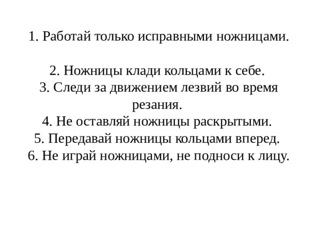 1. Работай только исправными ножницами.  2. Ножницы клади кольцами к себе.  3. Следи за движением лезвий во время резания.  4. Не оставляй ножницы раскрытыми.  5. Передавай ножницы кольцами вперед.  6. Не играй ножницами, не подноси к лицу.   