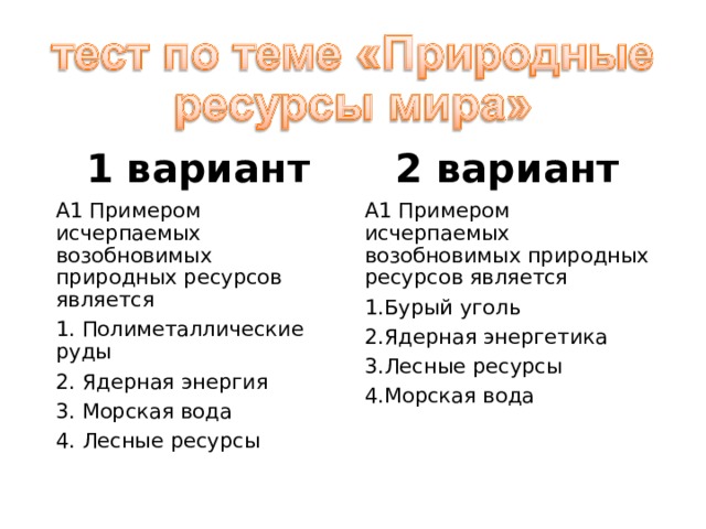 1 вариант 2 вариант А1 Примером исчерпаемых возобновимых природных ресурсов является 1. Полиметаллические руды 2. Ядерная энергия 3. Морская вода 4. Лесные ресурсы А1 Примером исчерпаемых возобновимых природных ресурсов является Бурый уголь Ядерная энергетика Лесные ресурсы Морская вода 