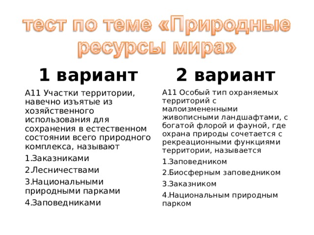 1 вариант 2 вариант А11 Участки территории, навечно изъятые из хозяйственного использования для сохранения в естественном состоянии всего природного комплекса, называют А11 Особый тип охраняемых территорий с малоизмененными живописными ландшафтами, с богатой флорой и фауной, где охрана природы сочетается с рекреационными функциями территории, называется Заказниками Лесничествами Национальными природными парками Заповедниками Заповедником Биосферным заповедником Заказником Национальным природным парком 