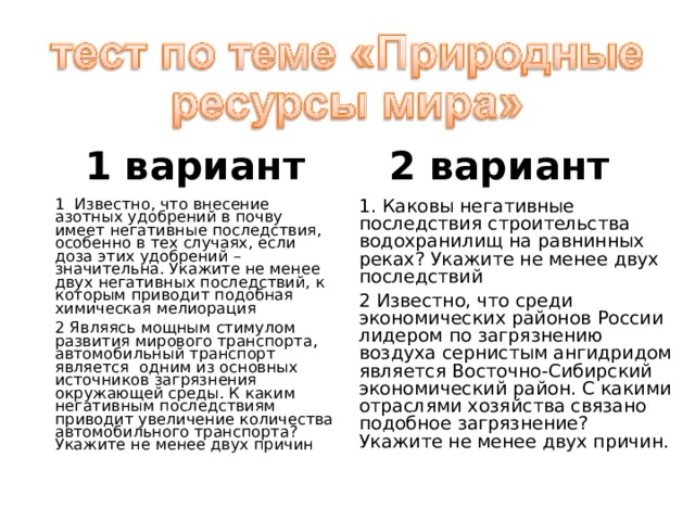 1 вариант 2 вариант 1  Известно, что внесение азотных удобрений в почву имеет негативные последствия, особенно в тех случаях, если доза этих удобрений – значительна. Укажите не менее двух негативных последствий, к которым приводит подобная химическая мелиорация 2 Являясь мощным стимулом развития мирового транспорта, автомобильный транспорт является  одним из основных источников загрязнения окружающей среды. К каким негативным последствиям приводит увеличение количества автомобильного транспорта? Укажите не менее двух причин 1. Каковы негативные последствия строительства водохранилищ на равнинных реках? Укажите не менее двух последствий 2 Известно, что среди экономических районов России лидером по загрязнению воздуха сернистым ангидридом является Восточно-Сибирский экономический район. С какими отраслями хозяйства связано подобное загрязнение? Укажите не менее двух причин. 