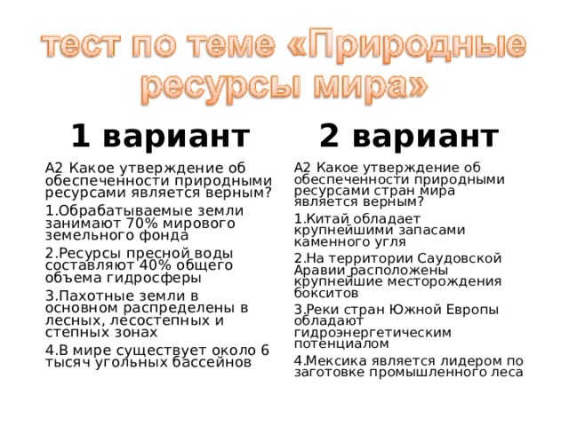 1 вариант 2 вариант А2 Какое утверждение об обеспеченности природными ресурсами является верным? А2 Какое утверждение об обеспеченности природными ресурсами стран мира является верным? Обрабатываемые земли занимают 70% мирового земельного фонда Ресурсы пресной воды составляют 40% общего объема гидросферы Пахотные земли в основном распределены в лесных, лесостепных и степных зонах В мире существует около 6 тысяч угольных бассейнов Китай обладает крупнейшими запасами каменного угля На территории Саудовской Аравии расположены крупнейшие месторождения бокситов Реки стран Южной Европы обладают гидроэнергетическим потенциалом Мексика является лидером по заготовке промышленного леса 