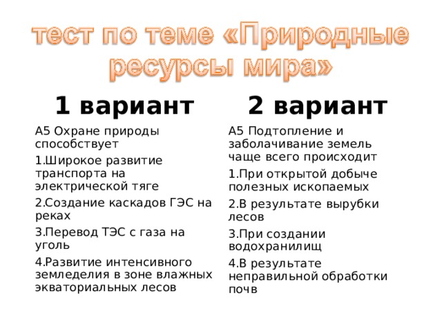 1 вариант 2 вариант А5 Охране природы способствует А5 Подтопление и заболачивание земель чаще всего происходит Широкое развитие транспорта на электрической тяге Создание каскадов ГЭС на реках Перевод ТЭС с газа на уголь Развитие интенсивного земледелия в зоне влажных экваториальных лесов При открытой добыче полезных ископаемых В результате вырубки лесов При создании водохранилищ В результате неправильной обработки почв 