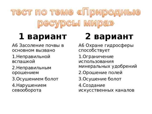 1 вариант 2 вариант А6 Засоление почвы в основном вызвано А6 Охране гидросферы способствует Неправильной вспашкой Неправильным орошением Осушением болот Нарушением севооборота Ограничение использования минеральных удобрений Орошение полей Осушение болот Создание искусственных каналов 