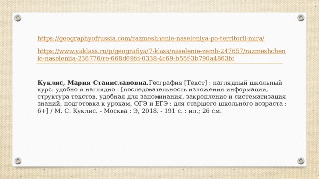 https://geographyofrussia.com/razmeshhenie-naseleniya-po-territorii-mira/ https://www.yaklass.ru/p/geografiya/7-klass/naselenie-zemli-247657/razmeshchenie-naseleniia-236776/re-668d69fd-0338-4c69-b55f-3b790a4863fc Куклис, Мария Станиславовна. География [Текст] : наглядный школьный курс: удобно и наглядно : [последовательность изложения информации, структура текстов, удобная для запоминания, закрепление и систематизация знаний, подготовка к урокам, ОГЭ и ЕГЭ : для старшего школьного возраста : 6+] / М. С. Куклис. - Москва : Э, 2018. - 191 с. : ил.; 26 см.  