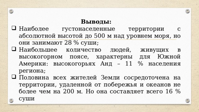 Выводы: Наиболее густонаселенные территории с абсолютной высотой до 500 м над уровнем моря, но они занимают 28 % суши; Наибольшее количество людей, живущих в высокогорном поясе, характерны для Южной Америки: высокогорьях Анд – 11 % населения региона; Половина всех жителей Земли сосредоточена на территории, удаленной от побережья и океанов не более чем на 200 м. Но она составляет всего 16 % суши 