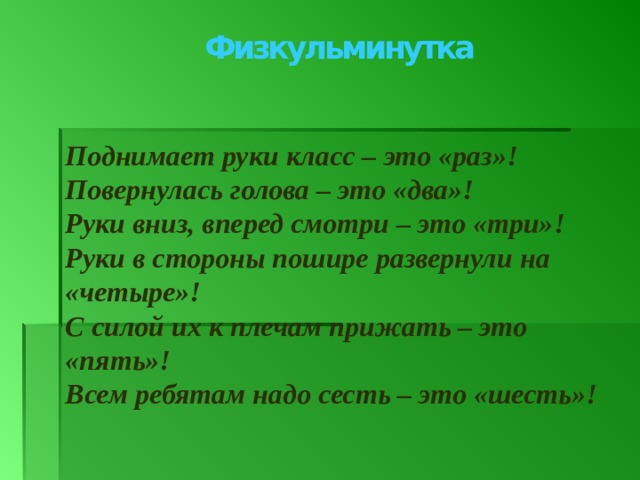 Физкульминутка Поднимает руки класс – это «раз»! Повернулась голова – это «два»! Руки вниз, вперед смотри – это «три»! Руки в стороны пошире развернули на «четыре»! С силой их к плечам прижать – это «пять»! Всем ребятам надо сесть – это «шесть»!