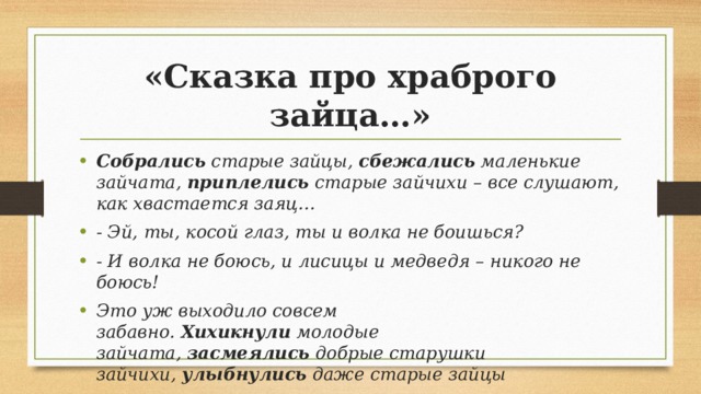 «Сказка про храброго зайца…» Собрались  старые зайцы,  сбежались  маленькие зайчата,  приплелись  старые зайчихи – все слушают, как хвастается заяц… - Эй, ты, косой глаз, ты и волка не боишься? - И волка не боюсь, и лисицы и медведя – никого не боюсь! Это уж выходило совсем забавно.  Хихикнули  молодые зайчата,  засмеялись  добрые старушки зайчихи,  улыбнулись  даже старые зайцы 