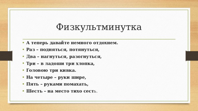 Физкультминутка А теперь давайте немного отдохнем. Раз – подняться, потянуться, Два – нагнуться, разогнуться, Три – в ладоши три хлопка, Головою три кивка. На четыре – руки шире, Пять – руками помахать, Шесть – на место тихо сест ь. 