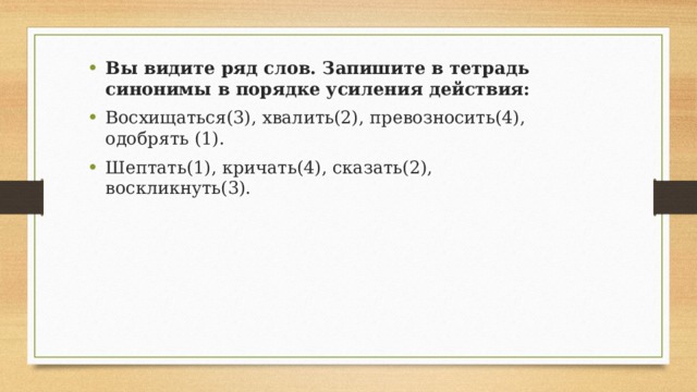 Вы видите ряд слов. Запишите в тетрадь синонимы в порядке усиления действия: Восхищаться(3), хвалить(2), превозносить(4), одобрять (1). Шептать(1), кричать(4), сказать(2), воскликнуть(3). 