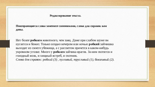 Редактирование текста. Повторяющиеся слова замените синонимами, слова для справок вам даны. Нет более  робкого  животного, чем заяц. Даже при слабом шуме он пугается и бежит. Только поздно вечером или ночью  робкий  зайчишка выходит из своего убежища, а с рассветом прячется в каком-нибудь укромном уголке. Много у  робкого  зайчика врагов. За ним охотятся и голодный волк, и хищный ястреб, и охотник. Слова для справок: робкий (3) , пугливый, трусливый (1), боязливый (2). 