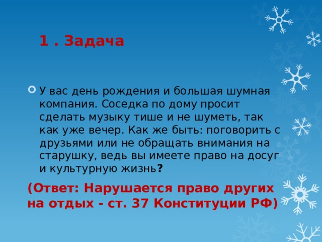 1 . Задача У вас день рождения и большая шумная компания. Соседка по дому просит сделать музыку тише и не шуметь, так как уже вечер. Как же быть: поговорить с друзьями или не обращать внимания на старушку, ведь вы имеете право на досуг и культурную жизнь ? (Ответ: Нарушается право других на отдых - ст. 37 Конституции РФ) 