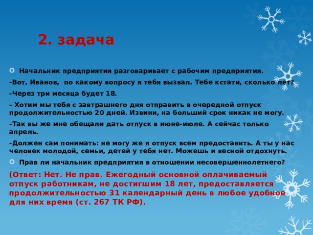 2. задача Начальник предприятия разговаривает с рабочим предприятия. -Вот, Иванов,  по какому вопросу я тебя вызвал. Тебе кстати, сколько лет? -Через три месяца будет 18. - Хотим мы тебя с завтрашнего дня отправить в очередной отпуск продолжительностью 20 дней. Извини, на больший срок никак не могу. -Так вы же мне обещали дать отпуск в июне-июле. А сейчас только апрель. -Должен сам понимать: не могу же я отпуск всем предоставить. А ты у нас человек молодой, семьи, детей у тебя нет. Можешь и весной отдохнуть. Прав ли начальник предприятия в отношении несовершеннолетнего? (Ответ: Нет. Не прав. Ежегодный основной оплачиваемый отпуск работникам, не достигшим 18 лет, предоставляется продолжительностью 31 календарный день в любое удобное для них время (ст. 267 ТК РФ).  