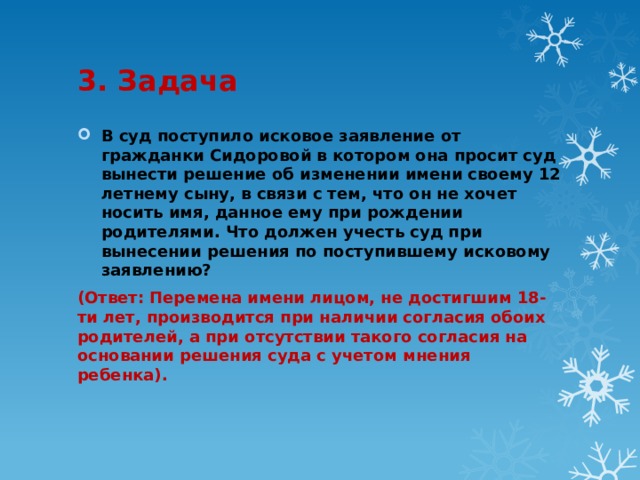 3. Задача В суд поступило исковое заявление от гражданки Сидоровой в котором она просит суд вынести решение об изменении имени своему 12 летнему сыну, в связи с тем, что он не хочет носить имя, данное ему при рождении родителями. Что должен учесть суд при вынесении решения по поступившему исковому заявлению? (Ответ: Перемена имени лицом, не достигшим 18-ти лет, производится при наличии согласия обоих родителей, а при отсутствии такого согласия на основании решения суда с учетом мнения ребенка). 